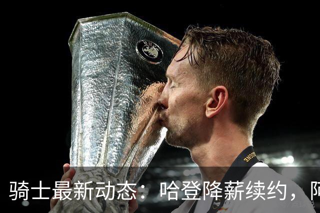 骑士最新动态：哈登降薪续约，阿特金森继续执教，字母哥加盟有望