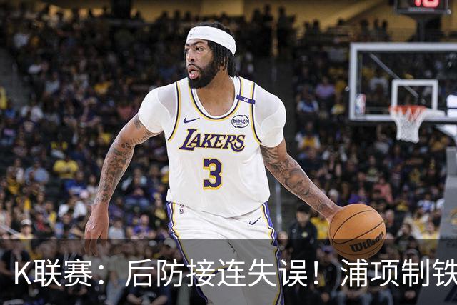 K联赛：后防接连失误！浦项制铁主场0比2不敌全北现代